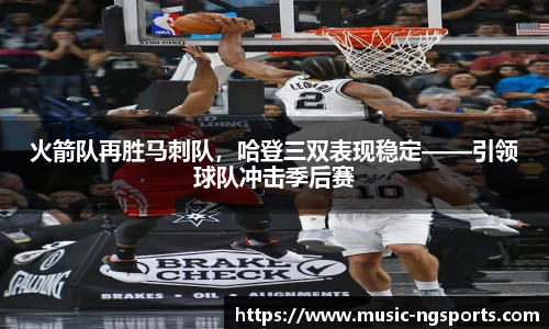 火箭队再胜马刺队，哈登三双表现稳定——引领球队冲击季后赛