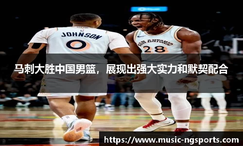 马刺大胜中国男篮，展现出强大实力和默契配合