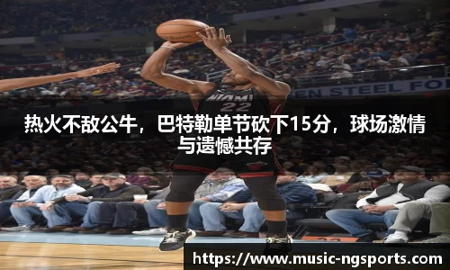 热火不敌公牛，巴特勒单节砍下15分，球场激情与遗憾共存