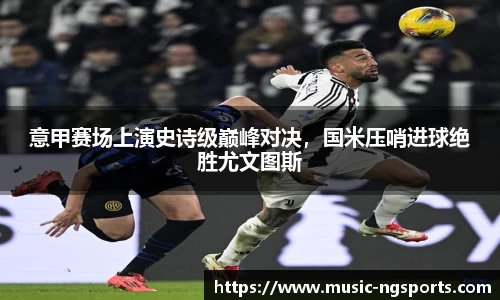 意甲赛场上演史诗级巅峰对决，国米压哨进球绝胜尤文图斯