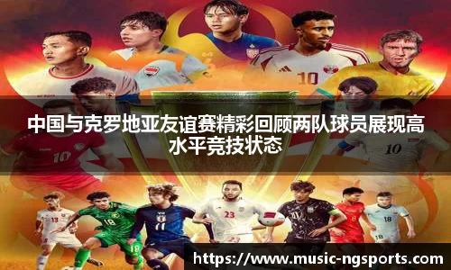 中国与克罗地亚友谊赛精彩回顾两队球员展现高水平竞技状态