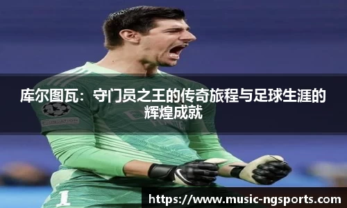 库尔图瓦：守门员之王的传奇旅程与足球生涯的辉煌成就