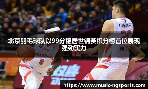北京羽毛球队以99分稳居世锦赛积分榜首位展现强劲实力